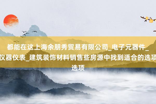 都能在这上海余朋秀贸易有限公司_电子元器件_仪器仪表_建筑装饰材料销售些房源中找到适合的选项
