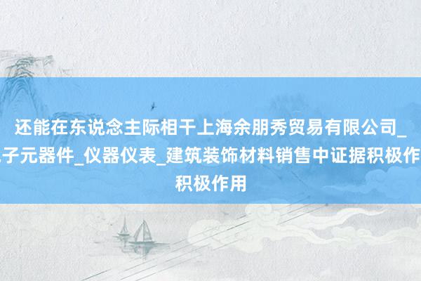还能在东说念主际相干上海余朋秀贸易有限公司_电子元器件_仪器仪表_建筑装饰材料销售中证据积极作用