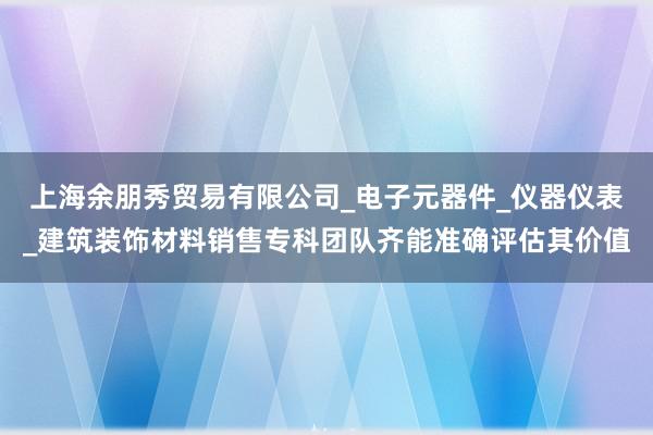 上海余朋秀贸易有限公司_电子元器件_仪器仪表_建筑装饰材料销售专科团队齐能准确评估其价值